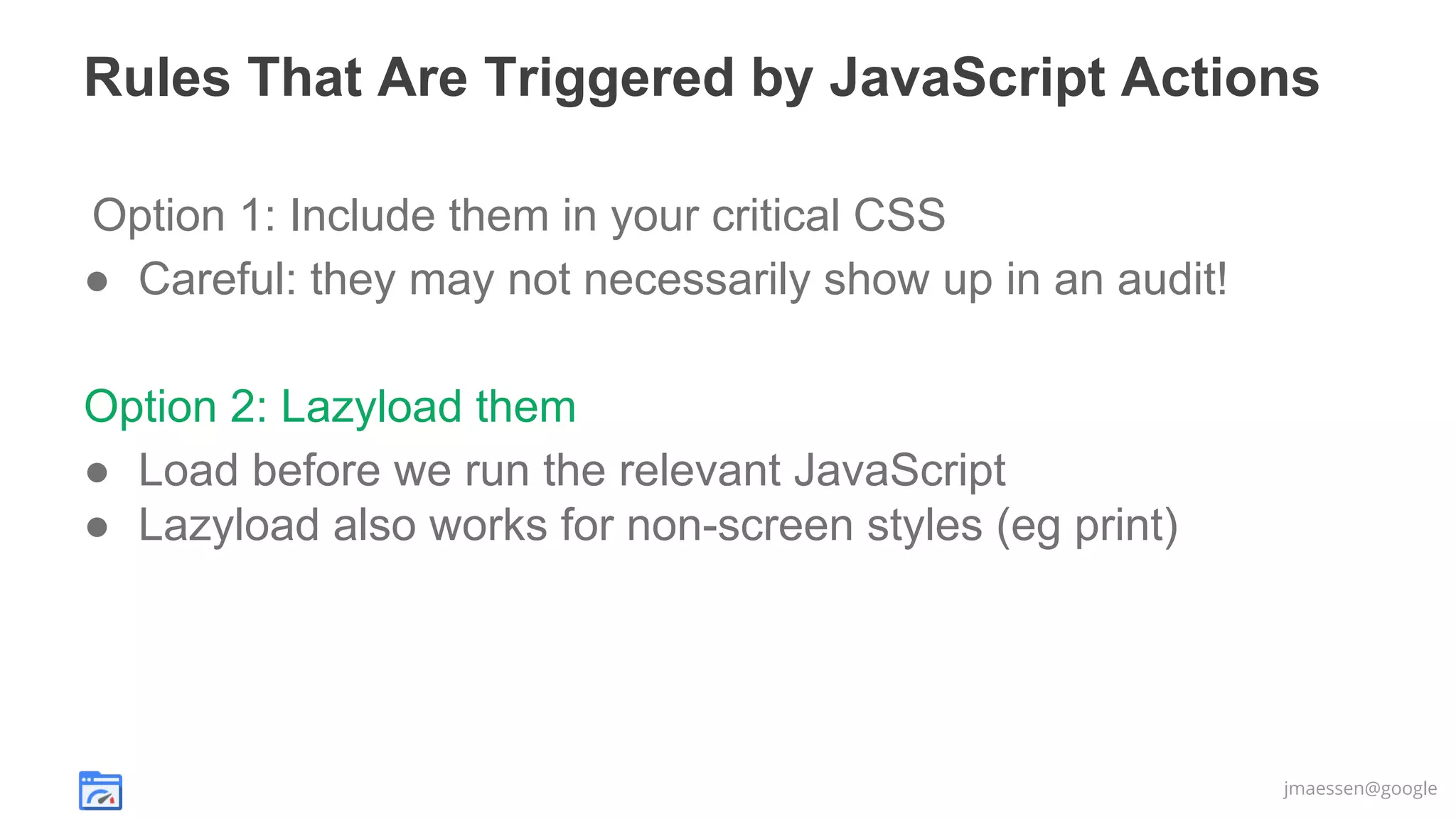 Rules That Are Triggered by JavaScript Actions
Option 1: Include them in your critical CSS
● Careful: they may not necessarily show up in an audit!
Option 2: Lazyload them
● Load before we run the relevant JavaScript
● Lazyload also works for non-screen styles (eg print)

jmaessen@google

 