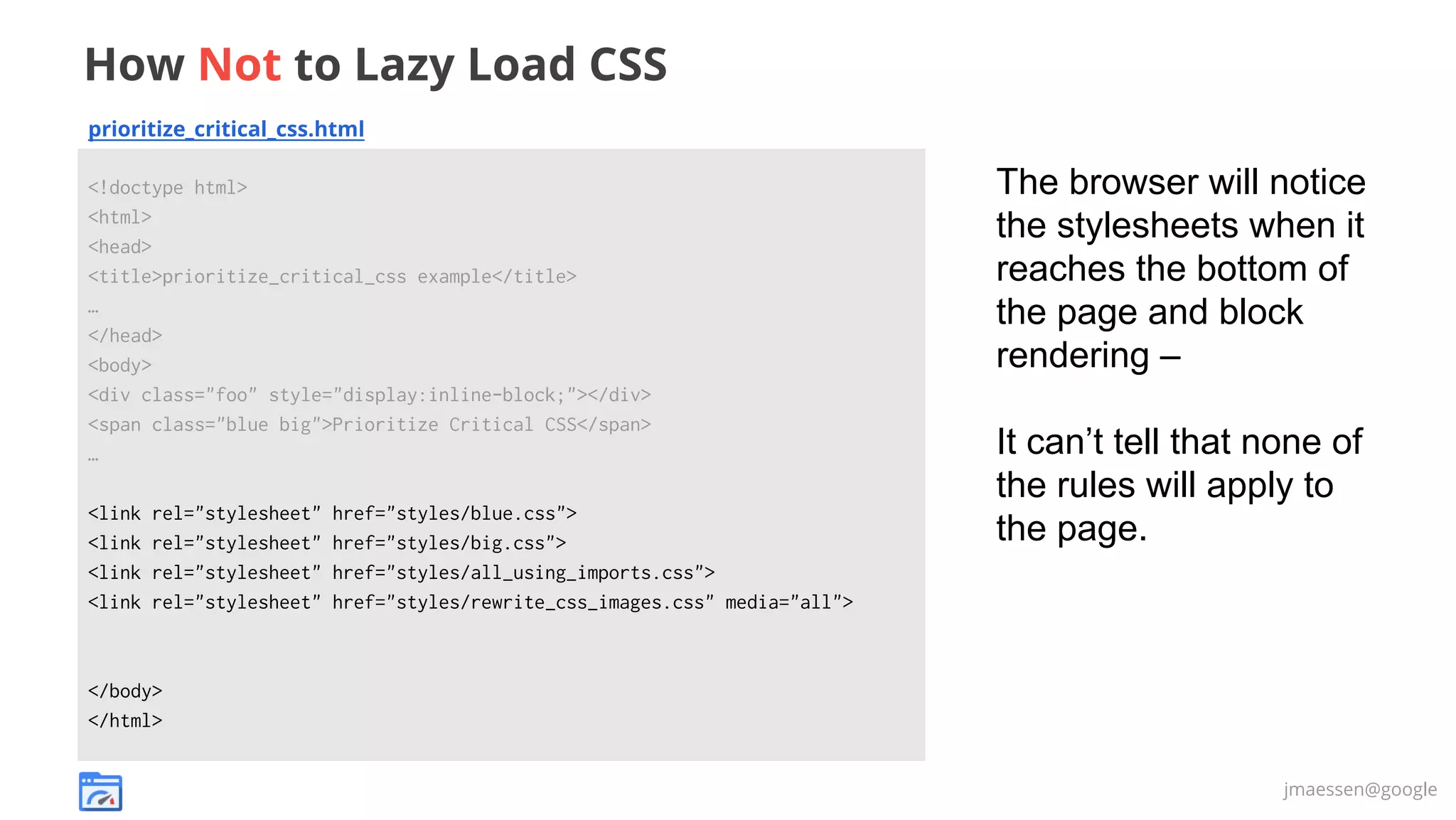 How Not to Lazy Load CSS
prioritize_critical_css.html
<!doctype html>
<html>
<head>
<title>prioritize_critical_css example</title>
…
</head>
<body>
<div class="foo" style="display:inline-block;"></div>
<span class="blue big">Prioritize Critical CSS</span>
…
<link
<link
<link
<link

rel="stylesheet"
rel="stylesheet"
rel="stylesheet"
rel="stylesheet"

href="styles/blue.css">
href="styles/big.css">
href="styles/all_using_imports.css">
href="styles/rewrite_css_images.css" media="all">

The browser will notice
the stylesheets when it
reaches the bottom of
the page and block
rendering –
It can’t tell that none of
the rules will apply to
the page.

</body>
</html>
jmaessen@google

 