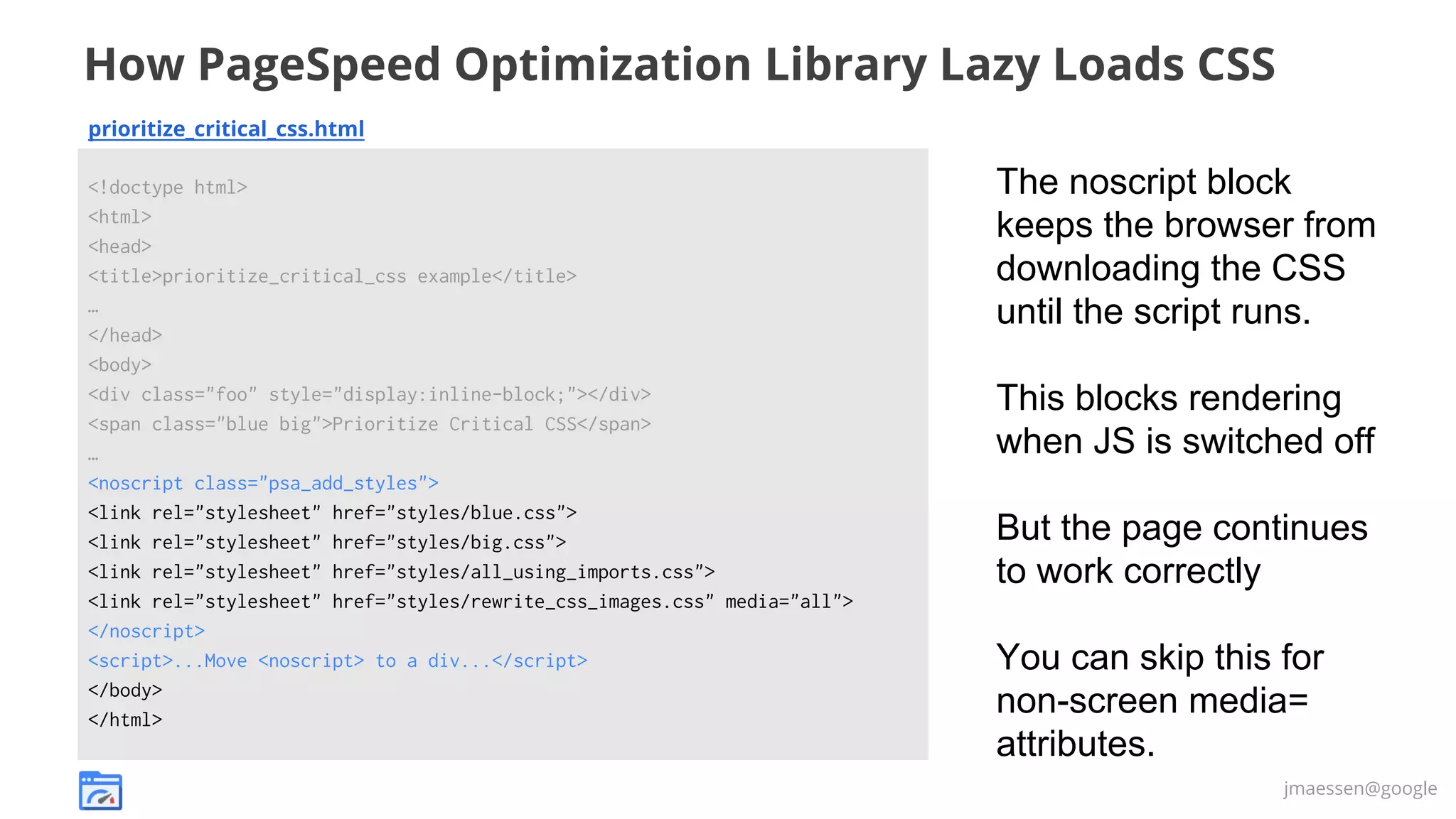How PageSpeed Optimization Library Lazy Loads CSS
prioritize_critical_css.html
<!doctype html>
<html>
<head>
<title>prioritize_critical_css example</title>
…
</head>
<body>
<div class="foo" style="display:inline-block;"></div>
<span class="blue big">Prioritize Critical CSS</span>
…
<noscript class="psa_add_styles">
<link rel="stylesheet" href="styles/blue.css">
<link rel="stylesheet" href="styles/big.css">
<link rel="stylesheet" href="styles/all_using_imports.css">
<link rel="stylesheet" href="styles/rewrite_css_images.css" media="all">
</noscript>
<script>...Move <noscript> to a div...</script>
</body>
</html>

The noscript block
keeps the browser from
downloading the CSS
until the script runs.
This blocks rendering
when JS is switched off
But the page continues
to work correctly
You can skip this for
non-screen media=
attributes.
jmaessen@google

 