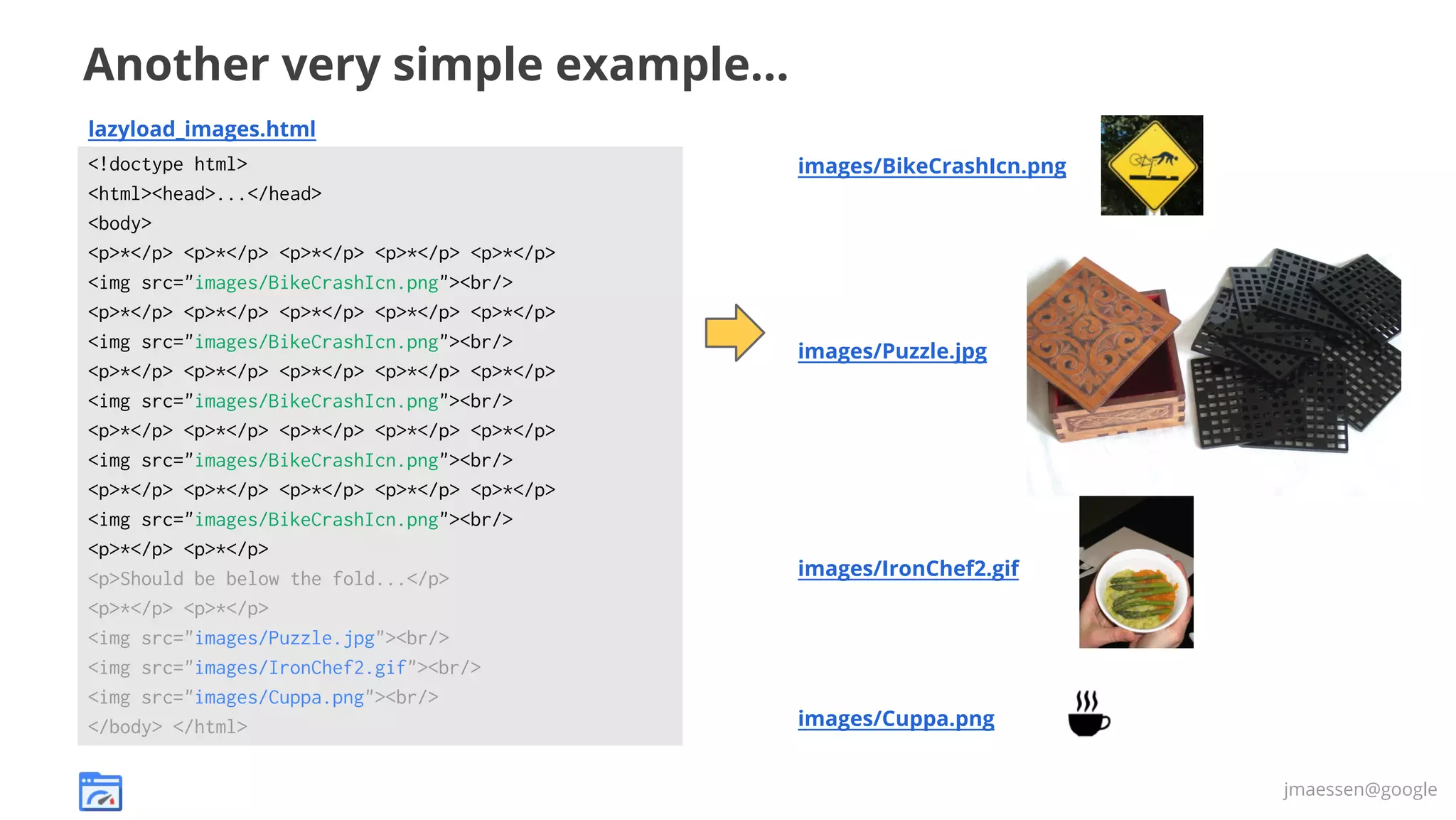Another very simple example...
lazyload_images.html
<!doctype html>
<html><head>...</head>
<body>
<p>*</p> <p>*</p> <p>*</p> <p>*</p> <p>*</p>
<img src="images/BikeCrashIcn.png"><br/>
<p>*</p> <p>*</p> <p>*</p> <p>*</p> <p>*</p>
<img src="images/BikeCrashIcn.png"><br/>
<p>*</p> <p>*</p> <p>*</p> <p>*</p> <p>*</p>
<img src="images/BikeCrashIcn.png"><br/>
<p>*</p> <p>*</p> <p>*</p> <p>*</p> <p>*</p>
<img src="images/BikeCrashIcn.png"><br/>
<p>*</p> <p>*</p> <p>*</p> <p>*</p> <p>*</p>
<img src="images/BikeCrashIcn.png"><br/>
<p>*</p> <p>*</p>
<p>Should be below the fold...</p>
<p>*</p> <p>*</p>
<img src="images/Puzzle.jpg"><br/>
<img src="images/IronChef2.gif"><br/>
<img src="images/Cuppa.png"><br/>
</body> </html>

images/BikeCrashIcn.png

images/Puzzle.jpg

images/IronChef2.gif

images/Cuppa.png
jmaessen@google

 