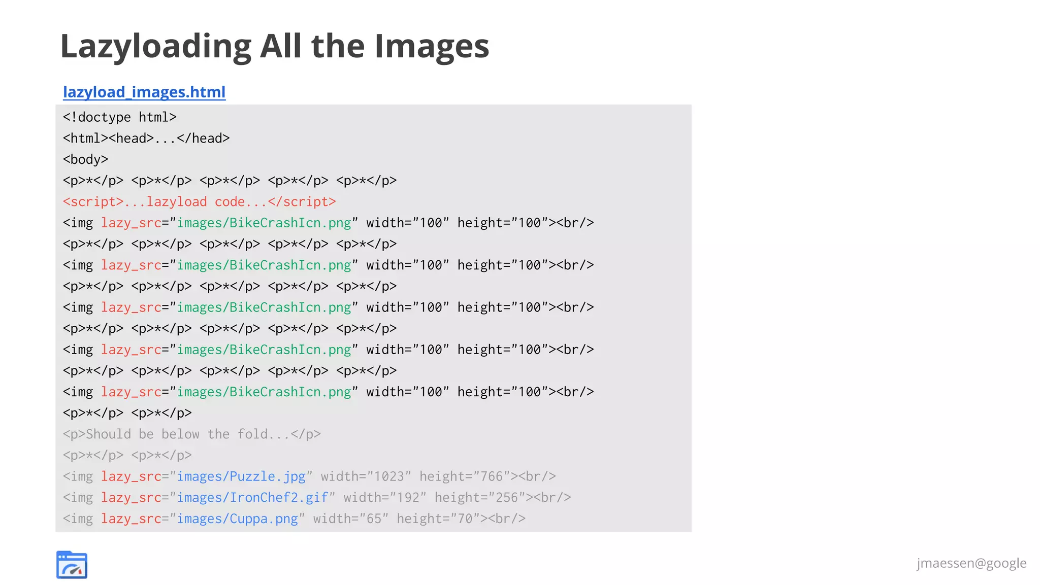 Lazyloading All the Images
lazyload_images.html
<!doctype html>
<html><head>...</head>
<body>
<p>*</p> <p>*</p> <p>*</p> <p>*</p> <p>*</p>
<script>...lazyload code...</script>
<img lazy_src="images/BikeCrashIcn.png" width="100" height="100"><br/>
<p>*</p> <p>*</p> <p>*</p> <p>*</p> <p>*</p>
<img lazy_src="images/BikeCrashIcn.png" width="100" height="100"><br/>
<p>*</p> <p>*</p> <p>*</p> <p>*</p> <p>*</p>
<img lazy_src="images/BikeCrashIcn.png" width="100" height="100"><br/>
<p>*</p> <p>*</p> <p>*</p> <p>*</p> <p>*</p>
<img lazy_src="images/BikeCrashIcn.png" width="100" height="100"><br/>
<p>*</p> <p>*</p> <p>*</p> <p>*</p> <p>*</p>
<img lazy_src="images/BikeCrashIcn.png" width="100" height="100"><br/>
<p>*</p> <p>*</p>
<p>Should be below the fold...</p>
<p>*</p> <p>*</p>
<img lazy_src="images/Puzzle.jpg" width="1023" height="766"><br/>
<img lazy_src="images/IronChef2.gif" width="192" height="256"><br/>
<img lazy_src="images/Cuppa.png" width="65" height="70"><br/>
jmaessen@google

 