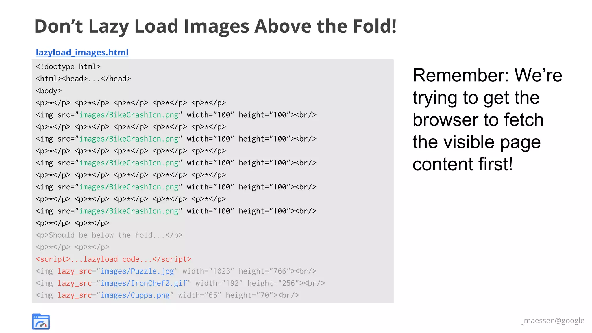 Don’t Lazy Load Images Above the Fold!
lazyload_images.html
<!doctype html>
<html><head>...</head>
<body>
<p>*</p> <p>*</p> <p>*</p> <p>*</p> <p>*</p>
<img src="images/BikeCrashIcn.png" width="100" height="100"><br/>
<p>*</p> <p>*</p> <p>*</p> <p>*</p> <p>*</p>
<img src="images/BikeCrashIcn.png" width="100" height="100"><br/>
<p>*</p> <p>*</p> <p>*</p> <p>*</p> <p>*</p>
<img src="images/BikeCrashIcn.png" width="100" height="100"><br/>
<p>*</p> <p>*</p> <p>*</p> <p>*</p> <p>*</p>
<img src="images/BikeCrashIcn.png" width="100" height="100"><br/>
<p>*</p> <p>*</p> <p>*</p> <p>*</p> <p>*</p>
<img src="images/BikeCrashIcn.png" width="100" height="100"><br/>
<p>*</p> <p>*</p>
<p>Should be below the fold...</p>
<p>*</p> <p>*</p>
<script>...lazyload code...</script>
<img lazy_src="images/Puzzle.jpg" width="1023" height="766"><br/>
<img lazy_src="images/IronChef2.gif" width="192" height="256"><br/>
<img lazy_src="images/Cuppa.png" width="65" height="70"><br/>

Remember: We’re
trying to get the
browser to fetch
the visible page
content first!

jmaessen@google

 