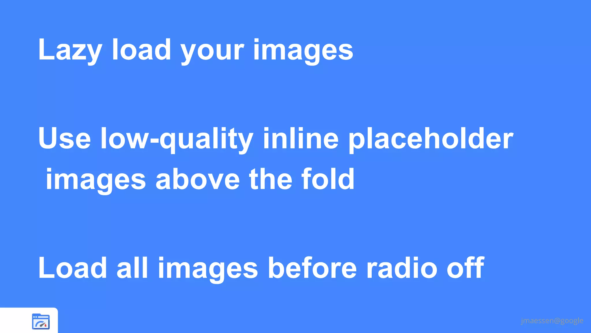 Lazy load your images
Use low-quality inline placeholder
images above the fold
Load all images before radio off
jmaessen@google

 