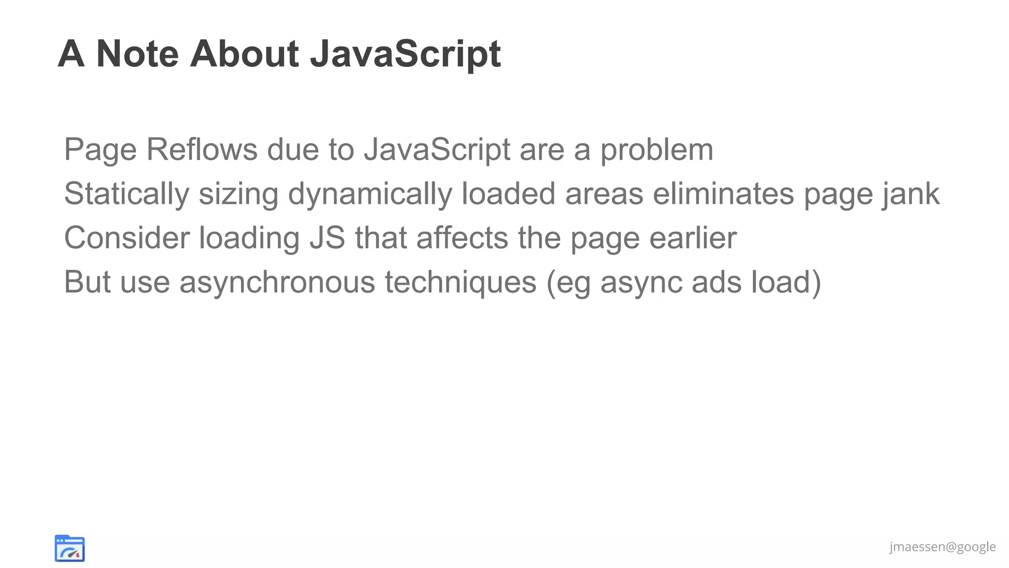 A Note About JavaScript
Page Reflows due to JavaScript are a problem
Statically sizing dynamically loaded areas eliminates page jank
Consider loading JS that affects the page earlier
But use asynchronous techniques (eg async ads load)

jmaessen@google

 