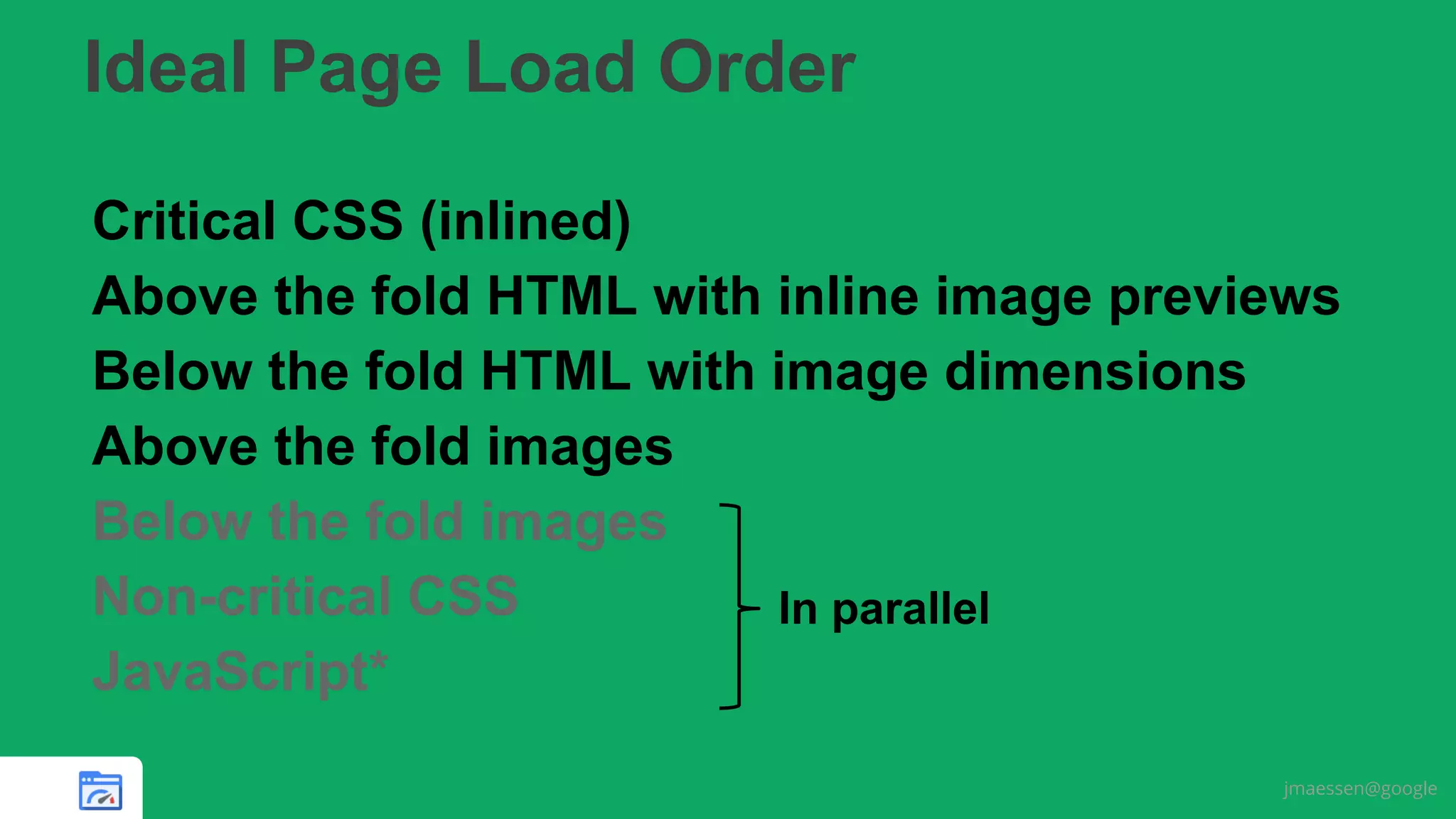 Ideal Page Load Order
Critical CSS (inlined)
Above the fold HTML with inline image previews
Below the fold HTML with image dimensions
Above the fold images
Below the fold images
Non-critical CSS
In parallel
JavaScript*
jmaessen@google

 