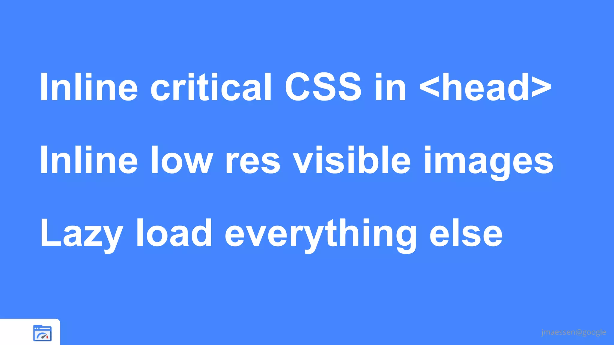 Inline critical CSS in <head>
Inline low res visible images
Lazy load everything else
jmaessen@google

 