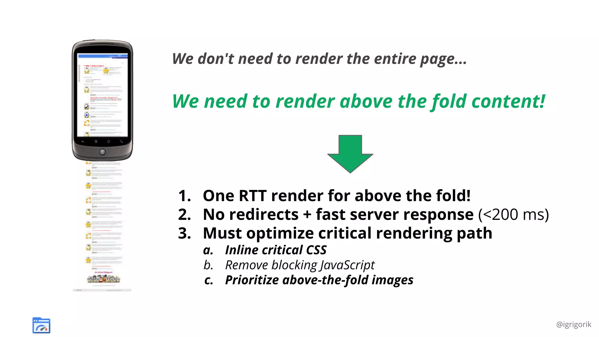 We don't need to render the entire page...

We need to render above the fold content!

1. One RTT render for above the fold!
2. No redirects + fast server response (<200 ms)
3. Must optimize critical rendering path
a. Inline critical CSS
b. Remove blocking JavaScript
c. Prioritize above-the-fold images

@igrigorik

 