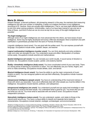 Maria St. Hilaire
                                                             Activity Sheet:
           Background Information: Understanding Multiple Intelligences*


Maria St. Hilaire
Howard Gardner, a Harvard professor, did pioneering research in this area. He maintains that measuring
intelligence (IQ) with one number is misleading. It leads us to believe that there is one intelligence.
According to Dr. Gardner, there are actually eight intelligences.t That is, we have eight different abilities
to pick from when solving problems. Unfortunately, many of us have been trained to use only two or
three of these. Just think of what we can do once we tap into as many of the eight intelligences as
possible!

The Eight Intelligences*
Although some of our eight intelligences are more advanced than the others, we have traces of each
intelligence. Some may be highly developed and some a little less developed. Here is Gardner's list (with
clarification in parentheses provided from the work of Thomas Armstrong).

Linguistic intelligence (word smart). You are good with the written word. You can express yourself with
language. Occupations include writer, speaker, lawyer, and teacher.

Logical mathematical intelligence (number smart). You can think abstractly and solve problems.
Logic and order are strengths for you. You understand cause and effect. Manipulation of numbers
comes easily. Occupations include scientist and mathematician.

Spatial intelligence (art smart). You can recreate your world visually. A sound sense of direction is
involved, too. Occupations include sculptor, painter, and anatomy teacher
.
Bodily—kinesthetic intelligence (body smart). You have coordinated control of your own body. There
is a strong sense of learning by movement or action. You can effectively use your hands, fingers, and
arms to make something. Occupations include athlete, actor, and dancer.

Musical intelligence (music smart). You have the ability to use the major components of music
(rhythm or pitch). You can recognize patterns and use them effectively. Occupations include musician
and dancer.

Interpersonal intelligence (people smart). You have an understanding of the mood and motives of
those with whom you associate. If you are to effectively deal with other people you must be skilled in this
intelligence. Occupations include teacher, politician, and salesperson.

Intrapersonal intelligence (me smart). You understand yourself and can apply that knowledge in real-
life situations to produce the best results. You understand what is good for you. You know who you are
and what you can do. You know what to associate with and what to avoid. Occupations include
independent contractor.

Naturalistic intelligence (nature smart). You can understand, explain, and relate to things in the
natural world around you. You have a unique ability to classify and separate items based on
characteristics. Occupations include botanist, zoologist, archaeologist, and environmentalist.

*Rhythms of College Success: A Journey of Discovery Change, and Mastery. Piscitelli, S. Boston, MA: Pearson Education, 2008, 99-100.
tGardner's groundbreaking book is entitled Frames of Mind: The Theory of Multiple Intelligences (1993).
tA ninth intelligence is being investigated—spiritual. This intelligence refers to the ability to connect with nonphysical or metaphysical stimuli. For
our purposes we will look at the first eight.
§Multiple Intelligences in the Classroom. Armstrong, T. Alexandria, VA: Association for Supervision and Curriculum Development, 1994.
 