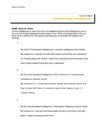 Maria St. Hilaire



                                                                                 Activity Sheet:
                                                 Prioritize Your Intelligences*


NAME: Maria St. Hilaire
List the intelligences in order from the one intelligence that is most developed in you to
the one that is least developed as they relate to you. Write a brief description how you
have come to believe this. Be specific (perhaps give an example that explains your
ranking).

      1.


           My most (1st) developed intelligence is: Linguistic intelligence (word smart)

           My evidence is: I express my self well to others so that they can understand

           me. People always tell me that I make them understand more because I know

           how to better explain things they don’t understand.


      2.

           My 2nd most developed intelligence is: My evidence is: Interpersonal

           intelligence (people smart)

           My evidence is: I understand others moods and motives when and

           how to deal with them. If someone wants their space I give it. I

           respect others.


      3.


           My 3rd most developed intelligence is: Naturalistic intelligence (nature smart)

           My evidence is: I can see how things relate and like to put thing in the right

           place. I make connections all the time.
 