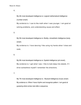 Maria St. Hilaire


      4.


           My 4th most developed intelligence is: Logical mathematical intelligence

           (number smart)

           My evidence is: I use to like math when I was younger. I am good at

           solving problems, and understanding cause and effect.


      5.


           My 5th most developed intelligence is: Bodily—kinesthetic intelligence (body

           smart)

           My evidence is: I love dancing I like using my hands when I draw and

           cook.


      6.


           My 6th most developed intelligence is: Spatial intelligence (art smart).

           My evidence is: I get what I see. I like to look deep into details. If I

           drive somewhere myself I remember the directions.


      7.


           My 7th most developed intelligence is: Musical intelligence (music smart)

           My evidence is: When I have rhythm and recognize pattern. I am good at

           guessing what comes next after a sequence.
 