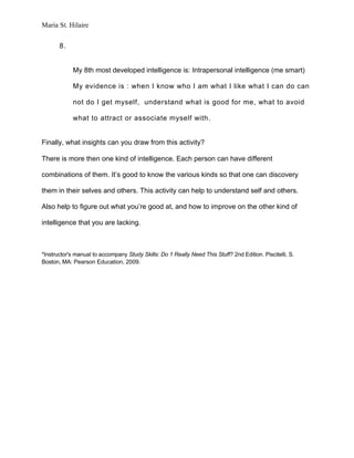 Maria St. Hilaire


       8.


            My 8th most developed intelligence is: Intrapersonal intelligence (me smart)

            My evidence is : when I know who I am what I like what I can do can

            not do I get myself, understand what is good for me, what to avoid

            what to attract or associate myself with.


Finally, what insights can you draw from this activity?

There is more then one kind of intelligence. Each person can have different

combinations of them. It’s good to know the various kinds so that one can discovery

them in their selves and others. This activity can help to understand self and others.

Also help to figure out what you’re good at, and how to improve on the other kind of

intelligence that you are lacking.



*Instructor's manual to accompany Study Skills: Do 1 Really Need This Stuff? 2nd Edition. Piscitelli, S.
Boston, MA: Pearson Education, 2009.
 