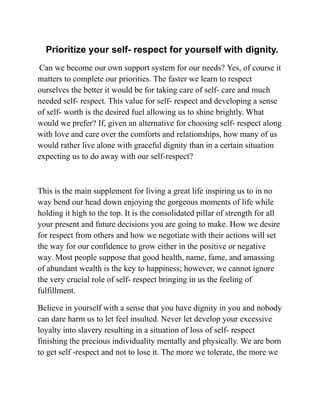 Prioritize your self- respect for yourself with dignity.
Can we become our own support system for our needs? Yes, of course it
matters to complete our priorities. The faster we learn to respect
ourselves the better it would be for taking care of self- care and much
needed self- respect. This value for self- respect and developing a sense
of self- worth is the desired fuel allowing us to shine brightly. What
would we prefer? If, given an alternative for choosing self- respect along
with love and care over the comforts and relationships, how many of us
would rather live alone with graceful dignity than in a certain situation
expecting us to do away with our self-respect?
This is the main supplement for living a great life inspiring us to in no
way bend our head down enjoying the gorgeous moments of life while
holding it high to the top. It is the consolidated pillar of strength for all
your present and future decisions you are going to make. How we desire
for respect from others and how we negotiate with their actions will set
the way for our confidence to grow either in the positive or negative
way. Most people suppose that good health, name, fame, and amassing
of abundant wealth is the key to happiness; however, we cannot ignore
the very crucial role of self- respect bringing in us the feeling of
fulfillment.
Believe in yourself with a sense that you have dignity in you and nobody
can dare harm us to let feel insulted. Never let develop your excessive
loyalty into slavery resulting in a situation of loss of self- respect
finishing the precious individuality mentally and physically. We are born
to get self -respect and not to lose it. The more we tolerate, the more we
 