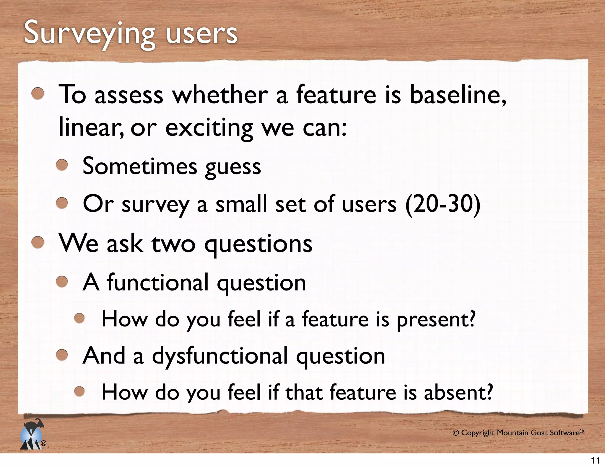 © Copyright Mountain Goat Software®
®
Surveying users
To assess whether a feature is baseline,
linear, or exciting we can:
Sometimes guess
Or survey a small set of users (20-30)
We ask two questions
A functional question
How do you feel if a feature is present?
And a dysfunctional question
How do you feel if that feature is absent?
11
 