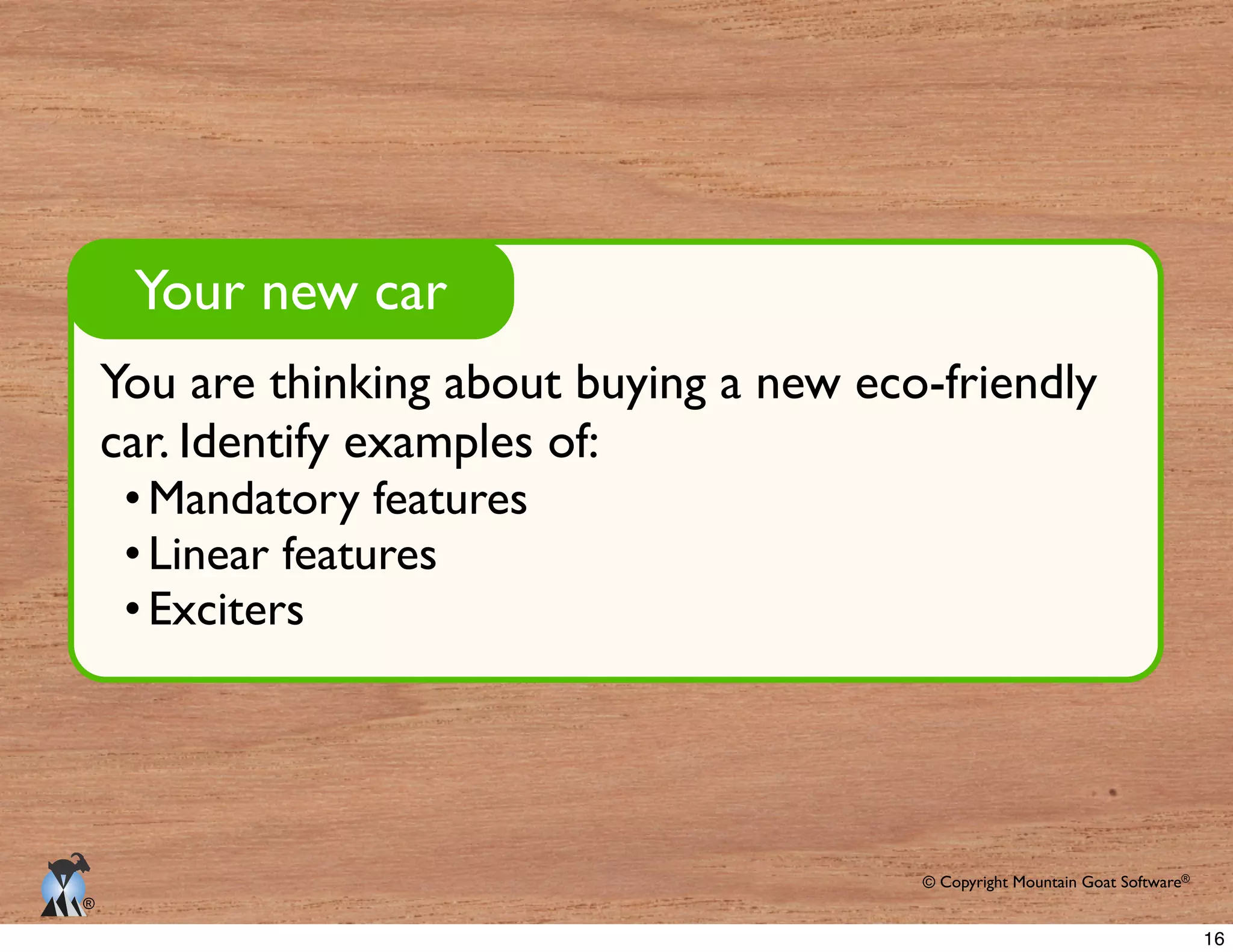 © Copyright Mountain Goat Software®
®
You are thinking about buying a new eco-friendly
car. Identify examples of:
Mandatory features
Linear features
Exciters
Your new car
16
 