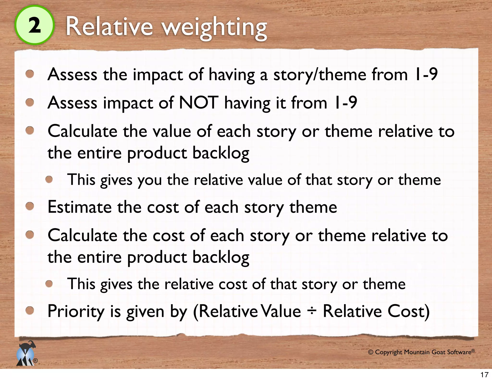 © Copyright Mountain Goat Software®
®
Relative weighting
Assess the impact of having a story/theme from 1-9
Assess impact of NOT having it from 1-9
Calculate the value of each story or theme relative to
the entire product backlog
This gives you the relative value of that story or theme
Estimate the cost of each story theme
Calculate the cost of each story or theme relative to
the entire product backlog
This gives the relative cost of that story or theme
Priority is given by (RelativeValue ÷ Relative Cost)
2
17
 