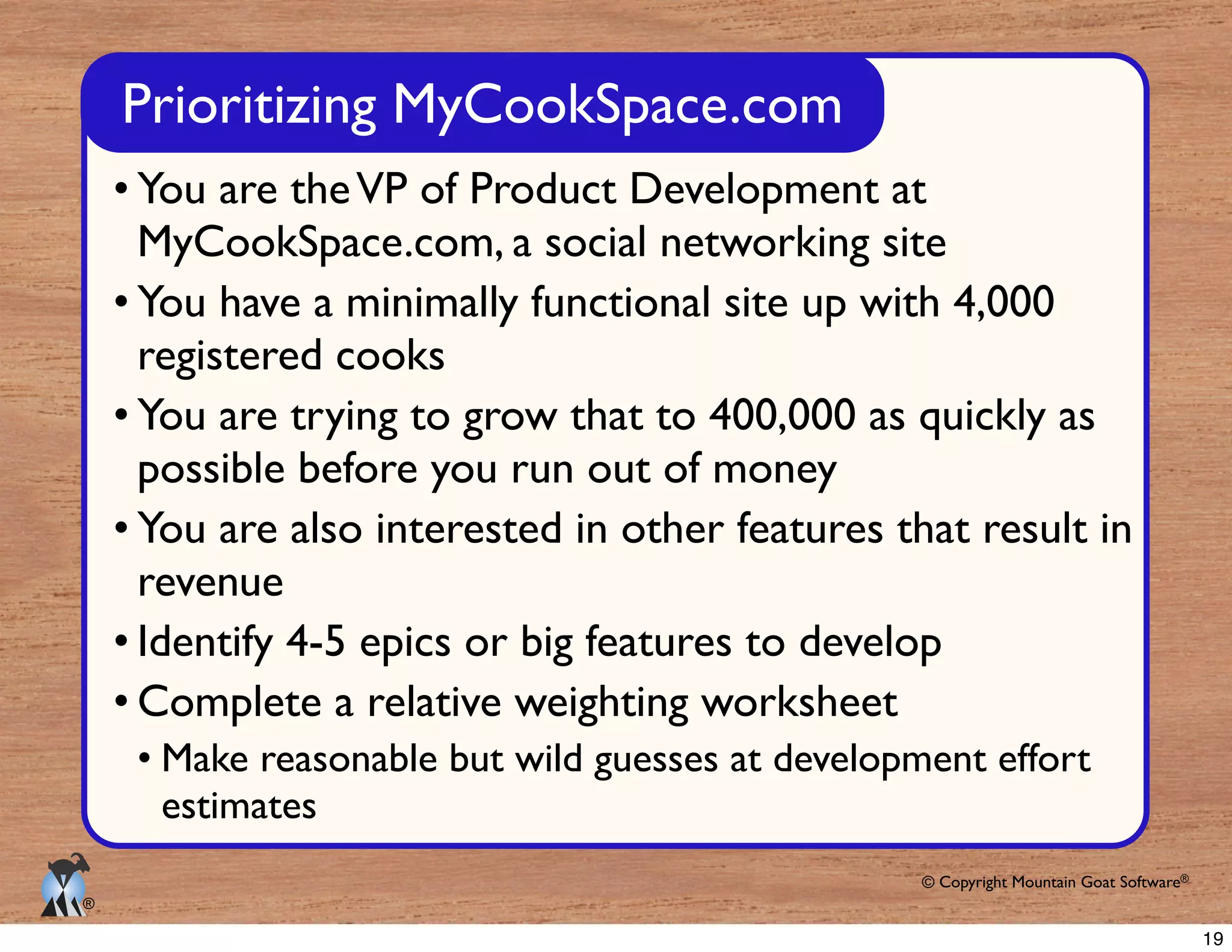 © Copyright Mountain Goat Software®
®
You are theVP of Product Development at
MyCookSpace.com, a social networking site
You have a minimally functional site up with 4,000
registered cooks
You are trying to grow that to 400,000 as quickly as
possible before you run out of money
You are also interested in other features that result in
revenue
Identify 4-5 epics or big features to develop
Complete a relative weighting worksheet
Make reasonable but wild guesses at development effort
estimates
Prioritizing MyCookSpace.com
19
 