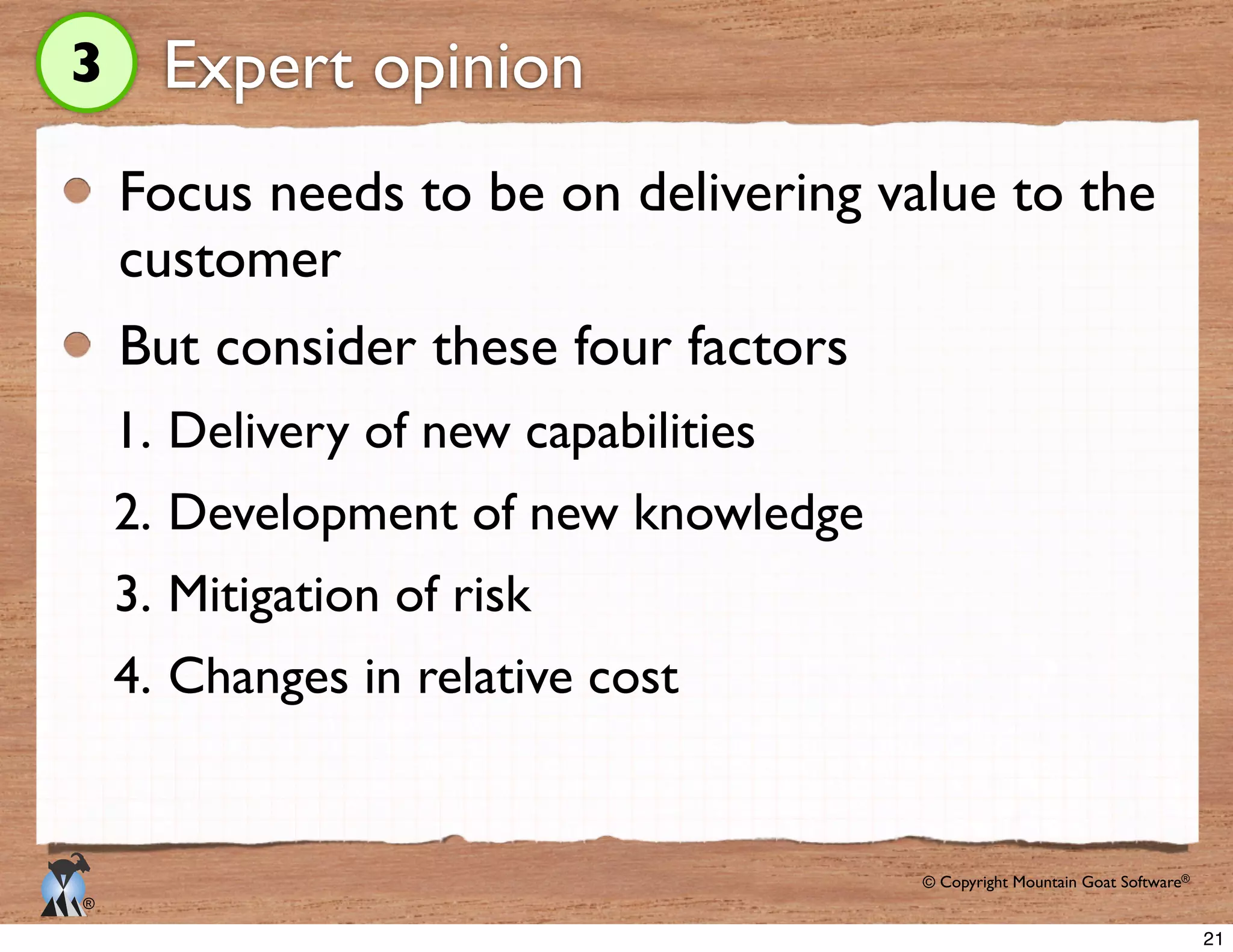 © Copyright Mountain Goat Software®
®
Expert opinion
Focus needs to be on delivering value to the
customer
But consider these four factors
1. Delivery of new capabilities
2. Development of new knowledge
3. Mitigation of risk
4. Changes in relative cost
3
21
 