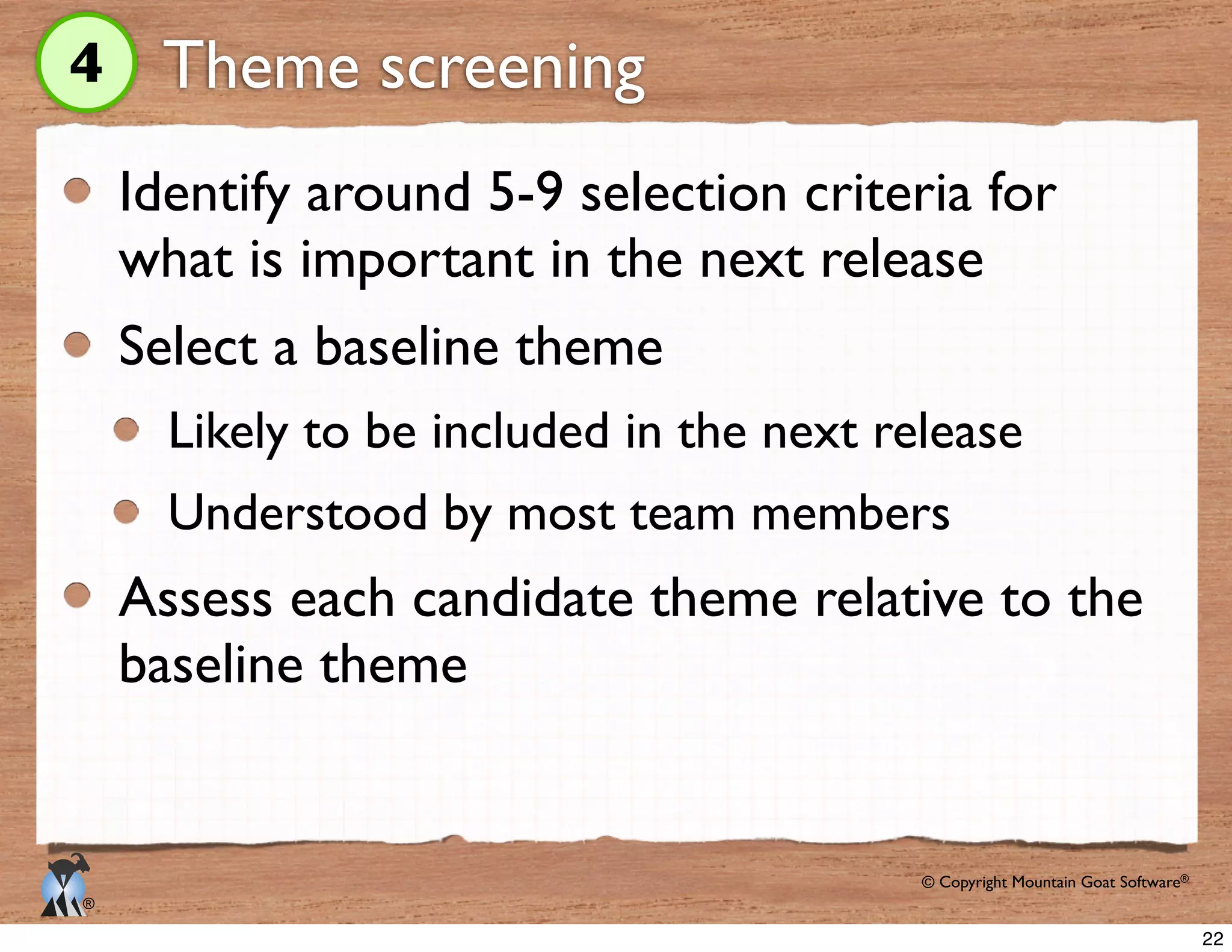 © Copyright Mountain Goat Software®
®
Theme screening
Identify around 5-9 selection criteria for
what is important in the next release
Select a baseline theme
Likely to be included in the next release
Understood by most team members
Assess each candidate theme relative to the
baseline theme
4
22
 