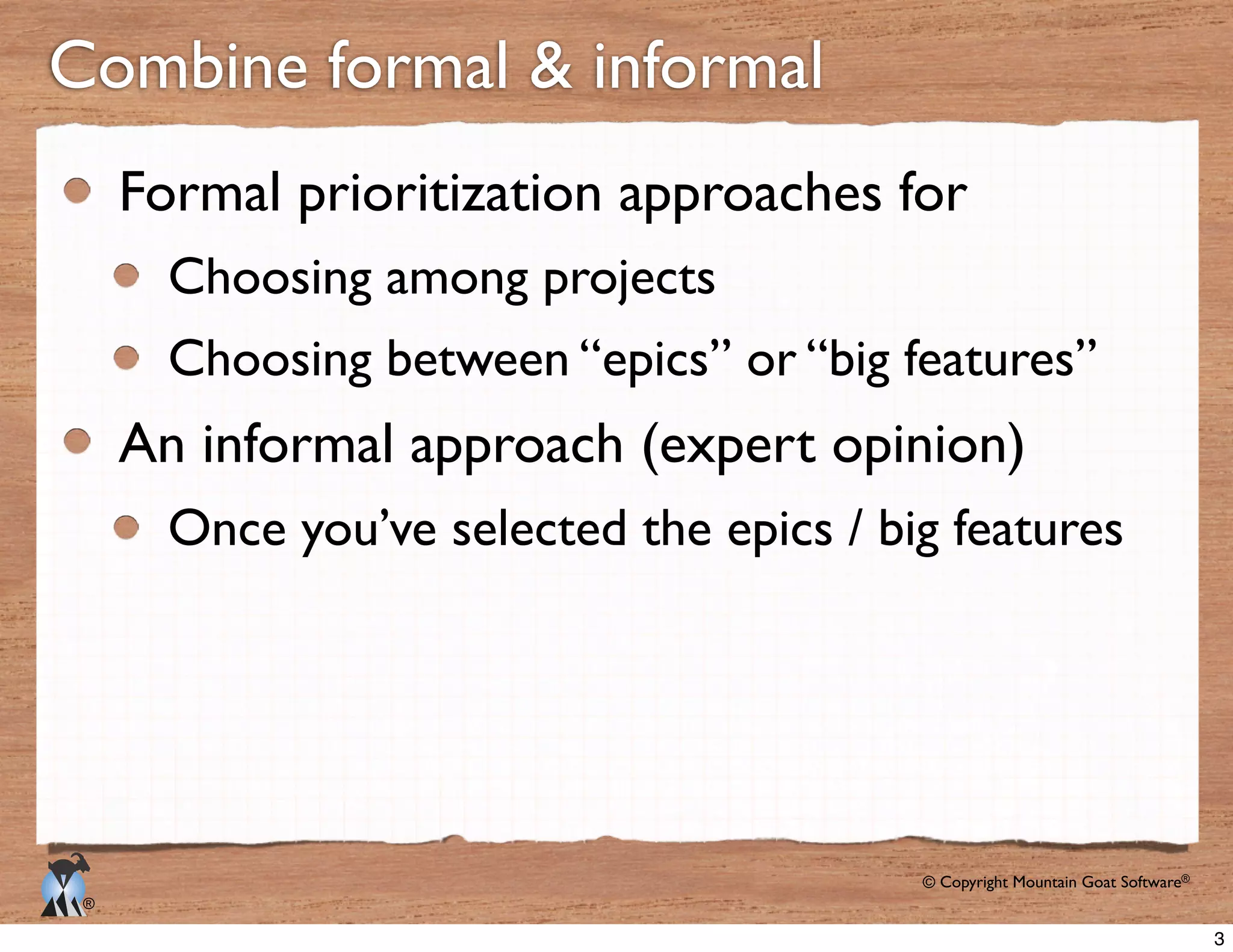 © Copyright Mountain Goat Software®
®
Combine formal & informal
Formal prioritization approaches for
Choosing among projects
Choosing between “epics” or “big features”
An informal approach (expert opinion)
Once you’ve selected the epics / big features
3
 