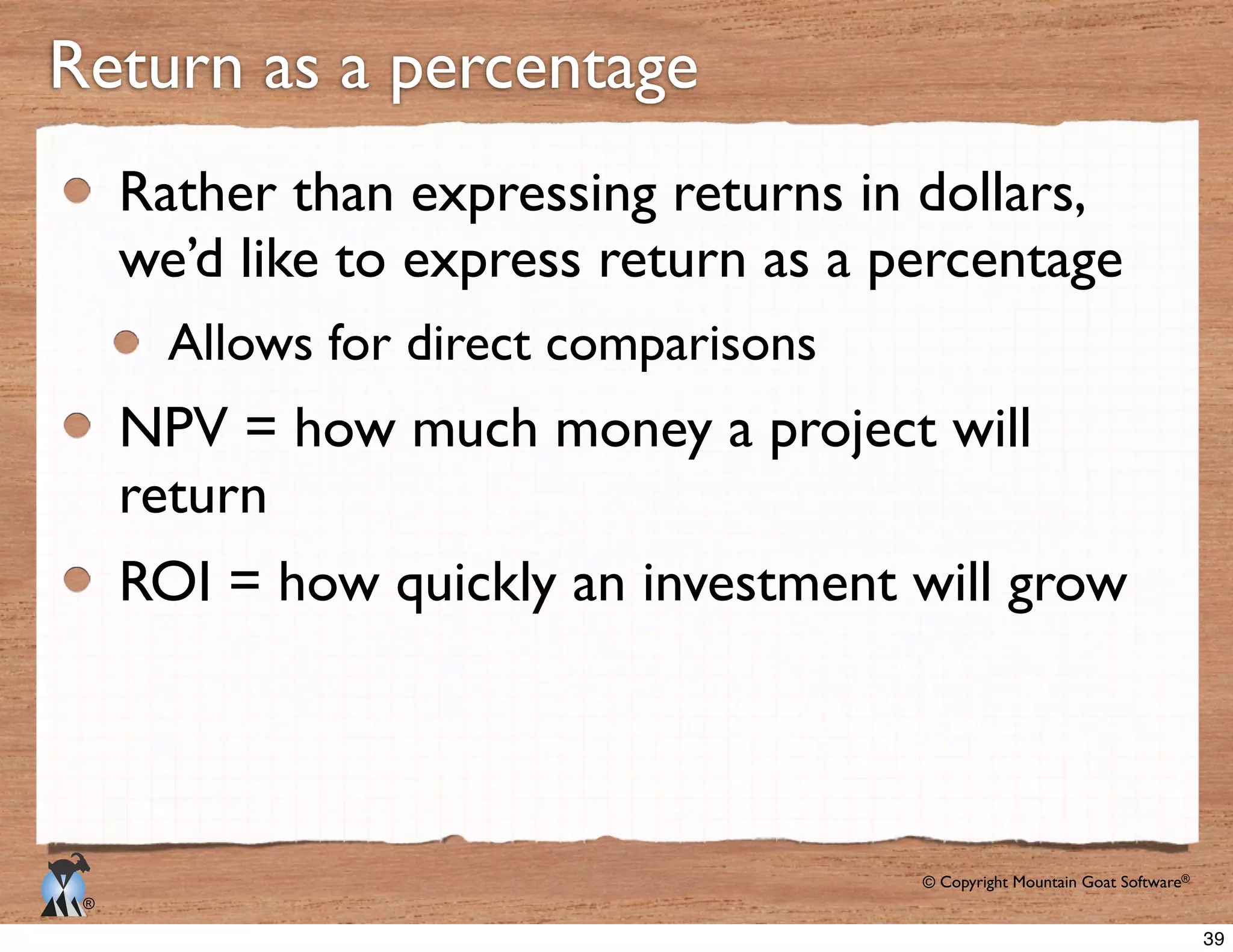 © Copyright Mountain Goat Software®
®
Rather than expressing returns in dollars,
we’d like to express return as a percentage
Allows for direct comparisons
NPV = how much money a project will
return
ROI = how quickly an investment will grow
Return as a percentage
39
 