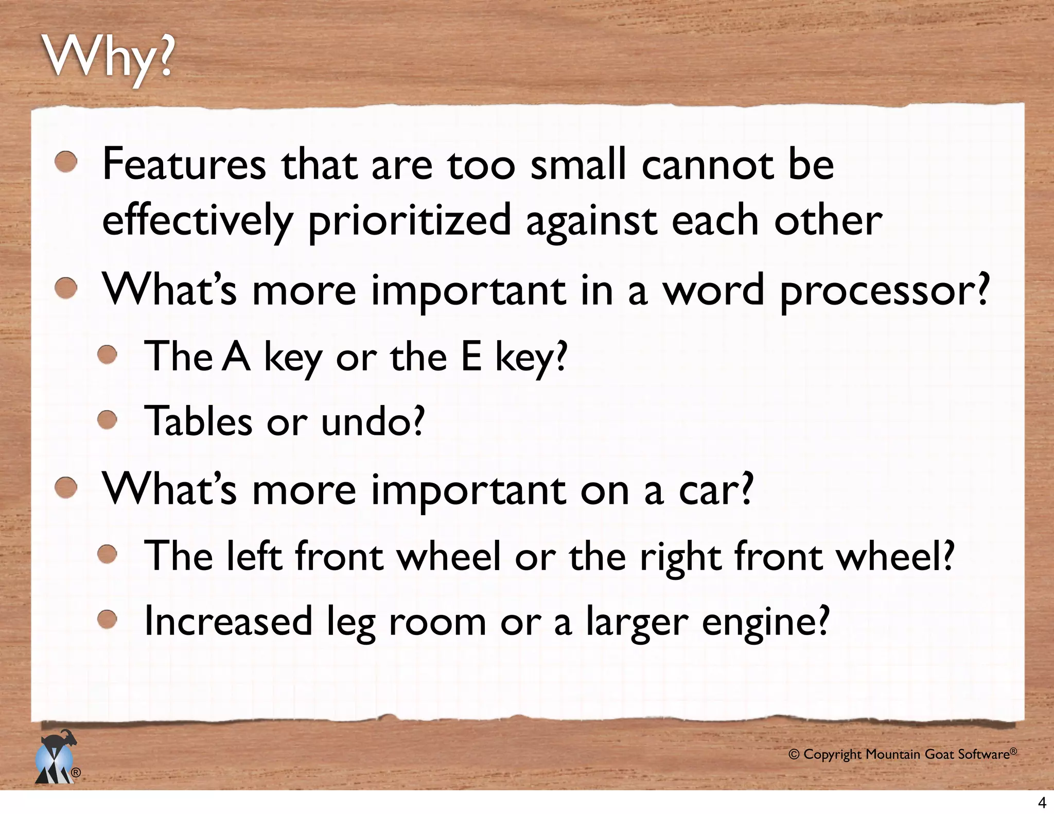 © Copyright Mountain Goat Software®
®
Why?
Features that are too small cannot be
effectively prioritized against each other
What’s more important in a word processor?
The A key or the E key?
Tables or undo?
What’s more important on a car?
The left front wheel or the right front wheel?
Increased leg room or a larger engine?
4
 