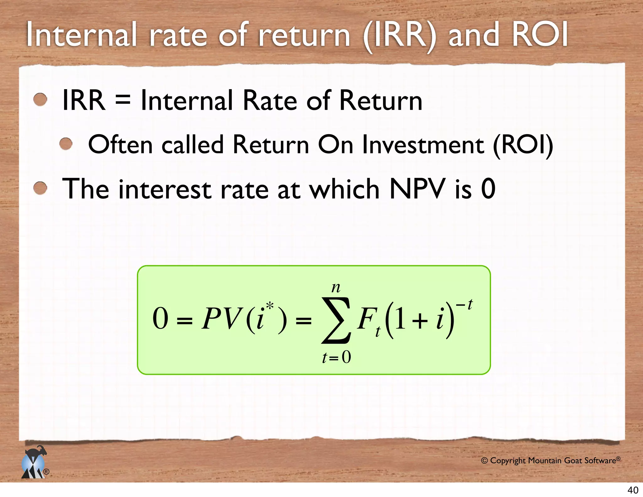 © Copyright Mountain Goat Software®
®
Internal rate of return (IRR) and ROI
IRR = Internal Rate of Return
Often called Return On Investment (ROI)
The interest rate at which NPV is 0
0 = PV(i*
) = Ft 1+ i( )
−t
t= 0
n
∑
40
 