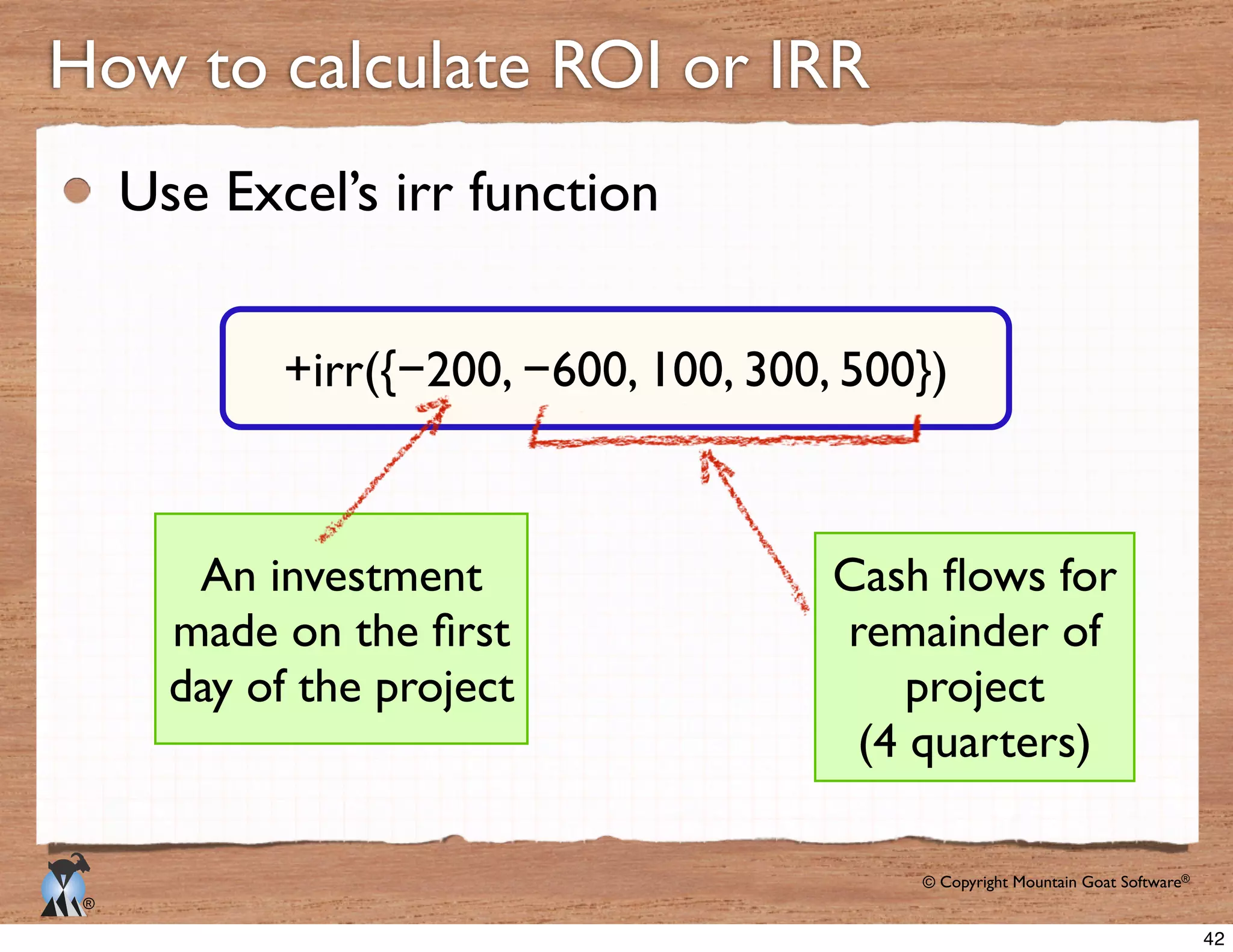 © Copyright Mountain Goat Software®
®
Use Excel’s irr function
How to calculate ROI or IRR
−200, −600, 100, 300, 500})
An investment
day of the project
remainder of
project
(4 quarters)
42
 