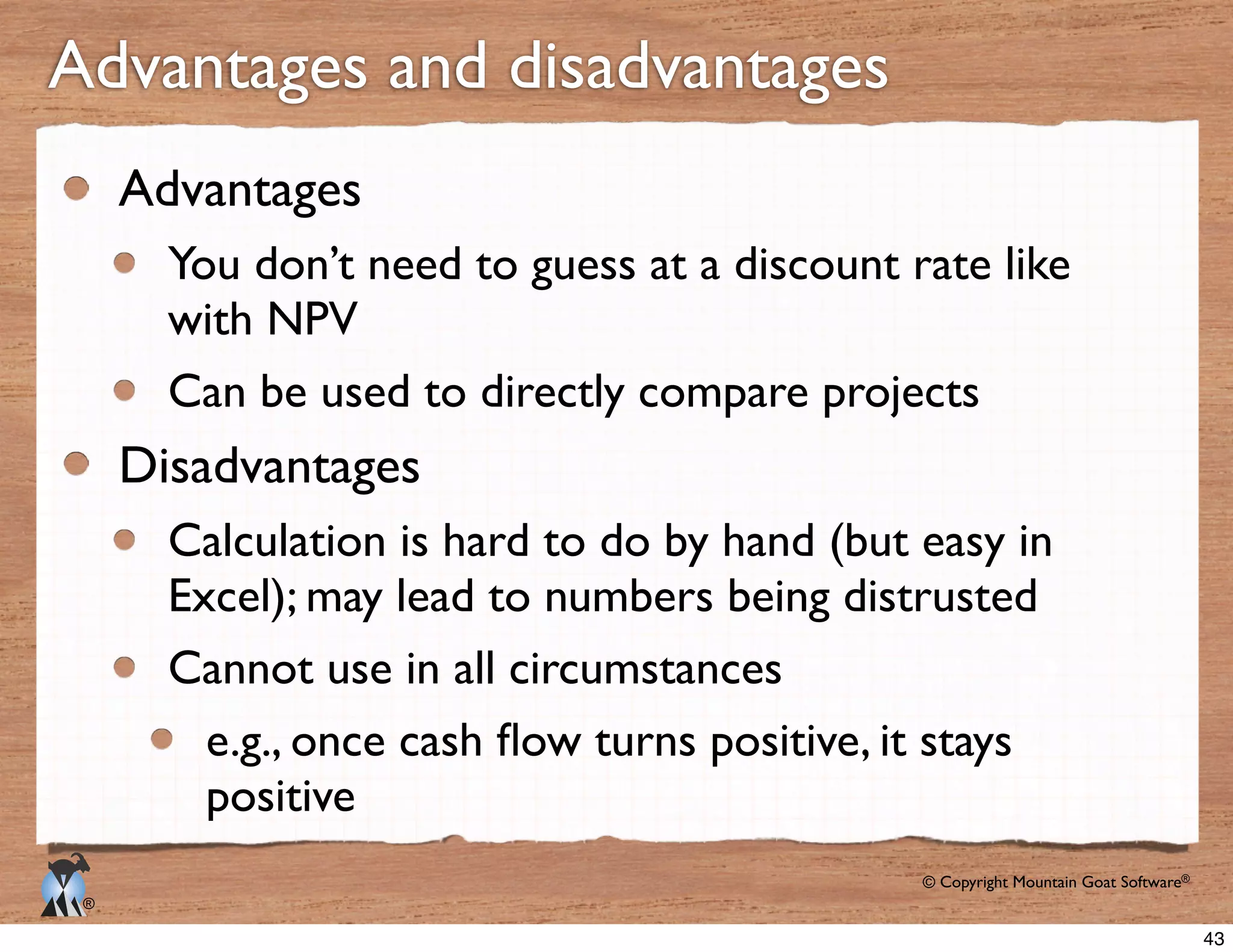 © Copyright Mountain Goat Software®
®
Advantages and disadvantages
Advantages
You don’t need to guess at a discount rate like
with NPV
Can be used to directly compare projects
Disadvantages
Calculation is hard to do by hand (but easy in
Excel); may lead to numbers being distrusted
Cannot use in all circumstances
positive
43
 