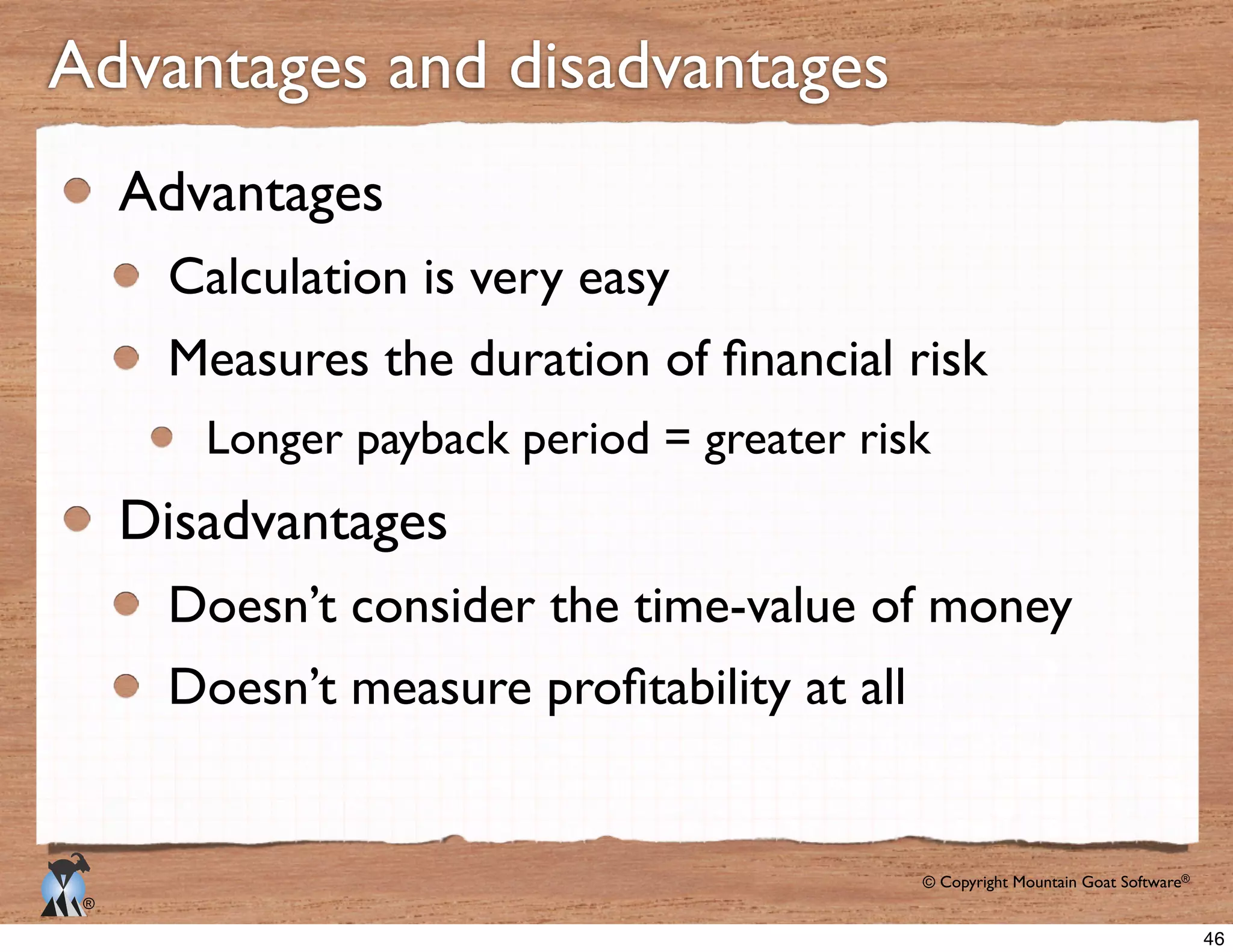 © Copyright Mountain Goat Software®
®
Advantages
Calculation is very easy
Longer payback period = greater risk
Disadvantages
Doesn’t consider the time-value of money
Advantages and disadvantages
46
 