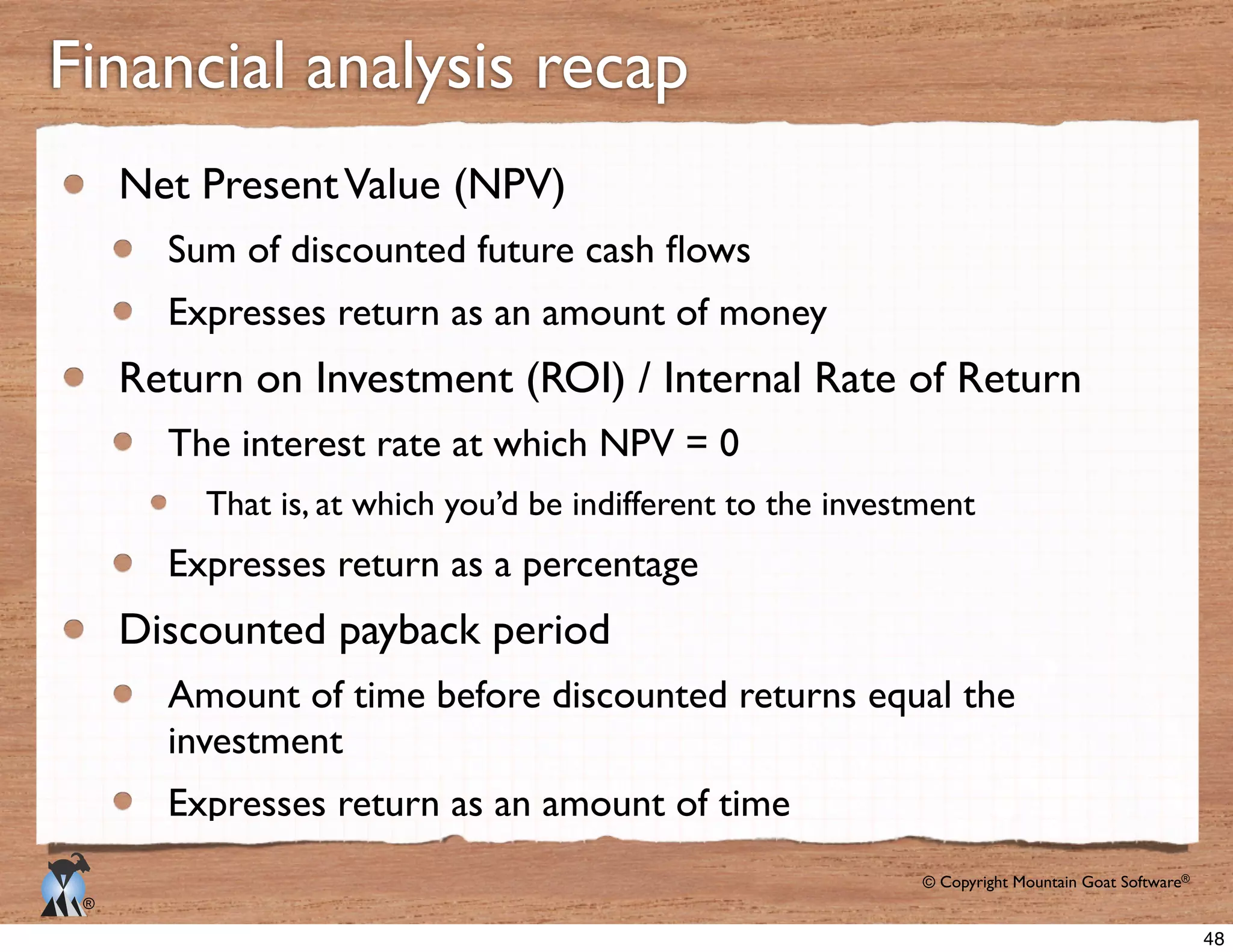 © Copyright Mountain Goat Software®
®
Net PresentValue (NPV)
Expresses return as an amount of money
Return on Investment (ROI) / Internal Rate of Return
The interest rate at which NPV = 0
That is, at which you’d be indifferent to the investment
Expresses return as a percentage
Discounted payback period
Amount of time before discounted returns equal the
investment
Expresses return as an amount of time
Financial analysis recap
48
 