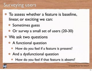 © Copyright Mountain Goat Software®
®
Surveying users
To assess whether a feature is baseline,
linear, or exciting we can:
Sometimes guess
Or survey a small set of users (20-30)
We ask two questions
A functional question
How do you feel if a feature is present?
And a dysfunctional question
How do you feel if that feature is absent?
11
 
