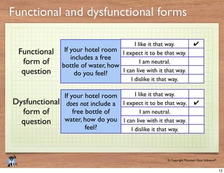 © Copyright Mountain Goat Software®
®
Functional and dysfunctional forms
If your hotel room
includes a free
bottle of water, how
do you feel?
I expect it to be that way.
I like it that way.
I am neutral.
I can live with it that way.
I dislike it that way.
✔
If your hotel room
does not include a
free bottle of
water, how do you
feel?
I expect it to be that way.
I like it that way.
I am neutral.
I can live with it that way.
I dislike it that way.
✔
Functional
form of
question
Dysfunctional
form of
question
12
 