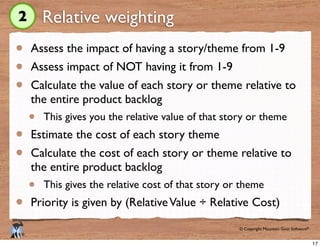 © Copyright Mountain Goat Software®
®
Relative weighting
Assess the impact of having a story/theme from 1-9
Assess impact of NOT having it from 1-9
Calculate the value of each story or theme relative to
the entire product backlog
This gives you the relative value of that story or theme
Estimate the cost of each story theme
Calculate the cost of each story or theme relative to
the entire product backlog
This gives the relative cost of that story or theme
Priority is given by (RelativeValue ÷ Relative Cost)
2
17
 