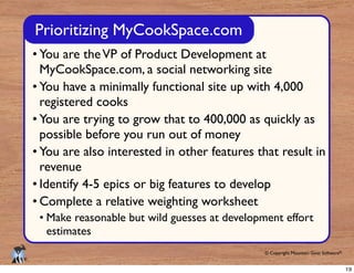 © Copyright Mountain Goat Software®
®
You are theVP of Product Development at
MyCookSpace.com, a social networking site
You have a minimally functional site up with 4,000
registered cooks
You are trying to grow that to 400,000 as quickly as
possible before you run out of money
You are also interested in other features that result in
revenue
Identify 4-5 epics or big features to develop
Complete a relative weighting worksheet
Make reasonable but wild guesses at development effort
estimates
Prioritizing MyCookSpace.com
19
 