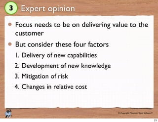 © Copyright Mountain Goat Software®
®
Expert opinion
Focus needs to be on delivering value to the
customer
But consider these four factors
1. Delivery of new capabilities
2. Development of new knowledge
3. Mitigation of risk
4. Changes in relative cost
3
21
 