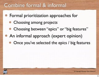 © Copyright Mountain Goat Software®
®
Combine formal & informal
Formal prioritization approaches for
Choosing among projects
Choosing between “epics” or “big features”
An informal approach (expert opinion)
Once you’ve selected the epics / big features
3
 