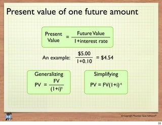 © 2009 Mountain Goat Software© Copyright Mountain Goat Software®
®
Present value of one future amount
FutureValuePresent
Value
=
$5.00
= $4.54An example:
Generalizing
FV
t
PV =
Simplifying
-t
33
 