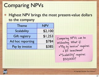 © 2009 Mountain Goat Software© Copyright Mountain Goat Software®
®
Comparing NPVs
Highest NPV brings the most present-value dollars
to the company
Theme NPV
Scalability
Gift registry
Ad hoc reporting
Pay by invoice
$2,100
$1,253
$784
$385
Comparing NPVs can be
misleading. What if:
•“Pay by invoice” requires
a $5 investment
•“Scalability” requires
$50,000?
37
 