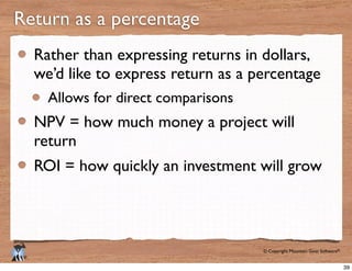 © Copyright Mountain Goat Software®
®
Rather than expressing returns in dollars,
we’d like to express return as a percentage
Allows for direct comparisons
NPV = how much money a project will
return
ROI = how quickly an investment will grow
Return as a percentage
39
 