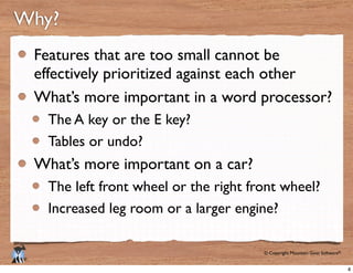 © Copyright Mountain Goat Software®
®
Why?
Features that are too small cannot be
effectively prioritized against each other
What’s more important in a word processor?
The A key or the E key?
Tables or undo?
What’s more important on a car?
The left front wheel or the right front wheel?
Increased leg room or a larger engine?
4
 