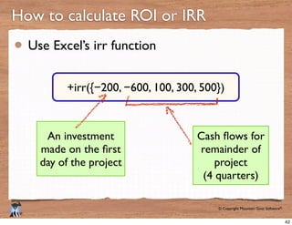 © Copyright Mountain Goat Software®
®
Use Excel’s irr function
How to calculate ROI or IRR
−200, −600, 100, 300, 500})
An investment
day of the project
remainder of
project
(4 quarters)
42
 