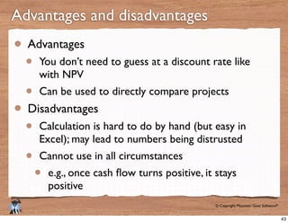 © Copyright Mountain Goat Software®
®
Advantages and disadvantages
Advantages
You don’t need to guess at a discount rate like
with NPV
Can be used to directly compare projects
Disadvantages
Calculation is hard to do by hand (but easy in
Excel); may lead to numbers being distrusted
Cannot use in all circumstances
positive
43
 