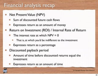 © Copyright Mountain Goat Software®
®
Net PresentValue (NPV)
Expresses return as an amount of money
Return on Investment (ROI) / Internal Rate of Return
The interest rate at which NPV = 0
That is, at which you’d be indifferent to the investment
Expresses return as a percentage
Discounted payback period
Amount of time before discounted returns equal the
investment
Expresses return as an amount of time
Financial analysis recap
48
 