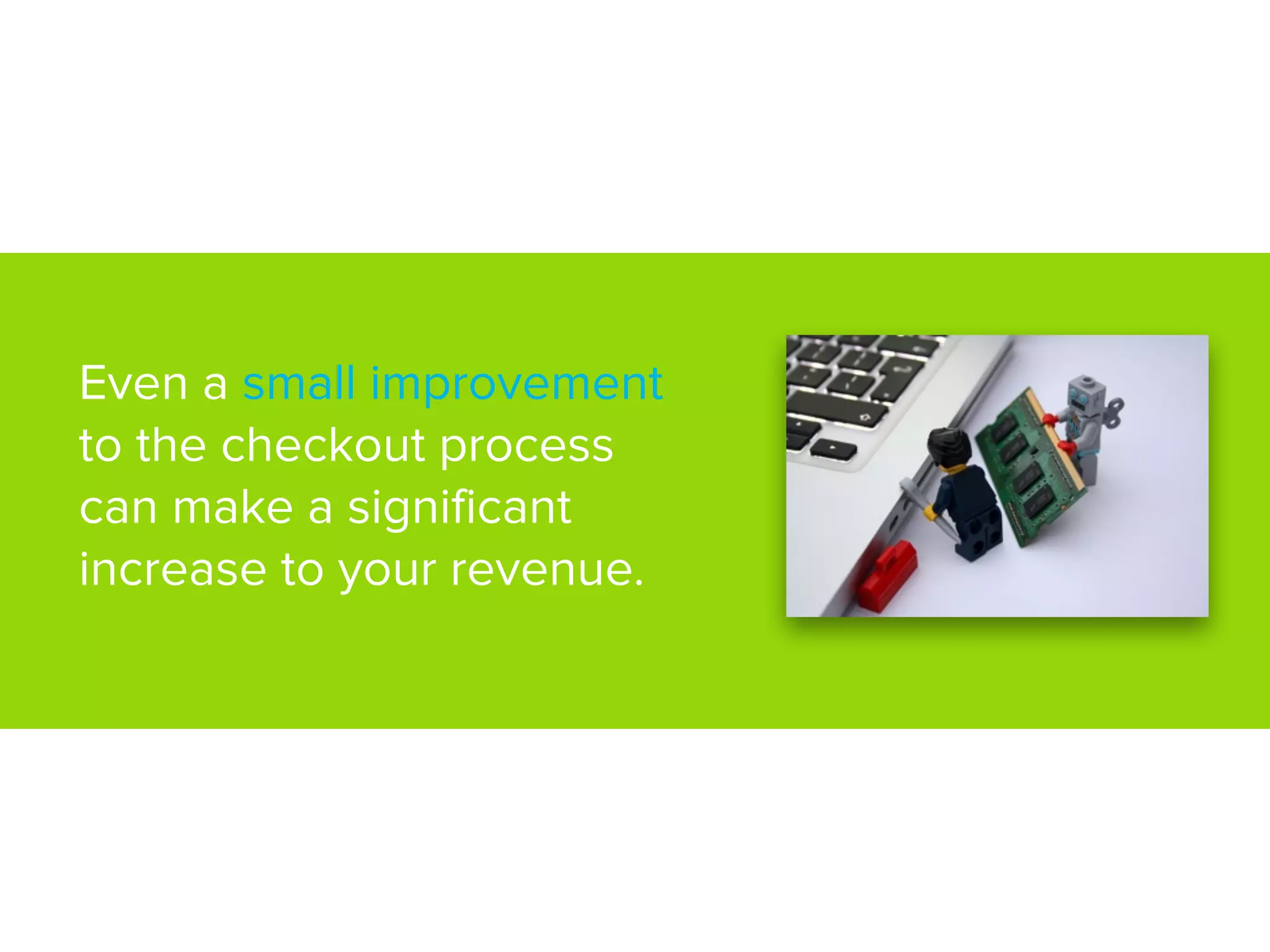 Even a small improvement
to the checkout process
can make a significant
increase to your revenue.
 