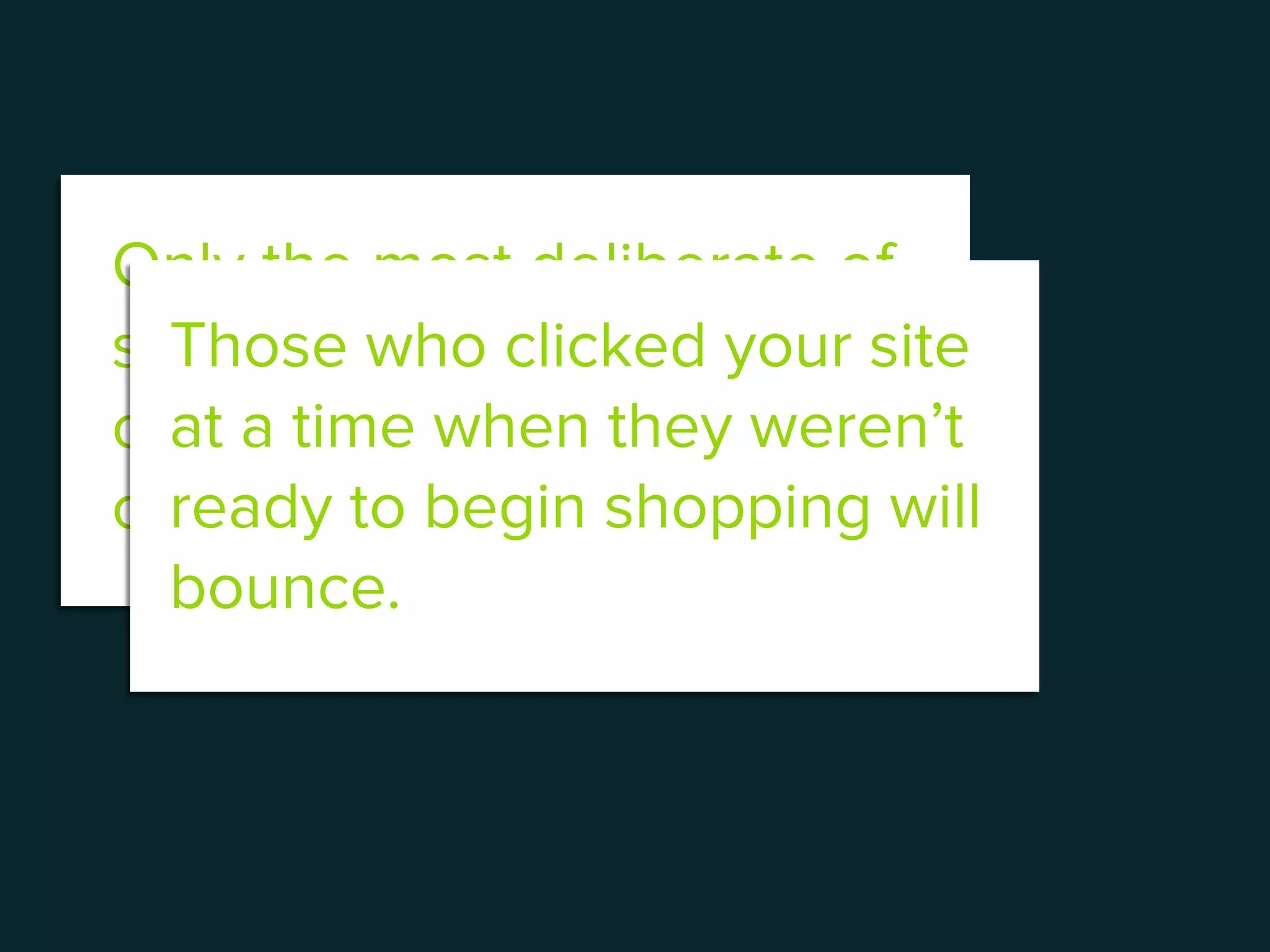 Only the most deliberate of
shoppers will focus wholly
on purchasing what they
came to the site for.
Those who clicked your site
at a time when they weren’t
ready to begin shopping will
bounce.
 