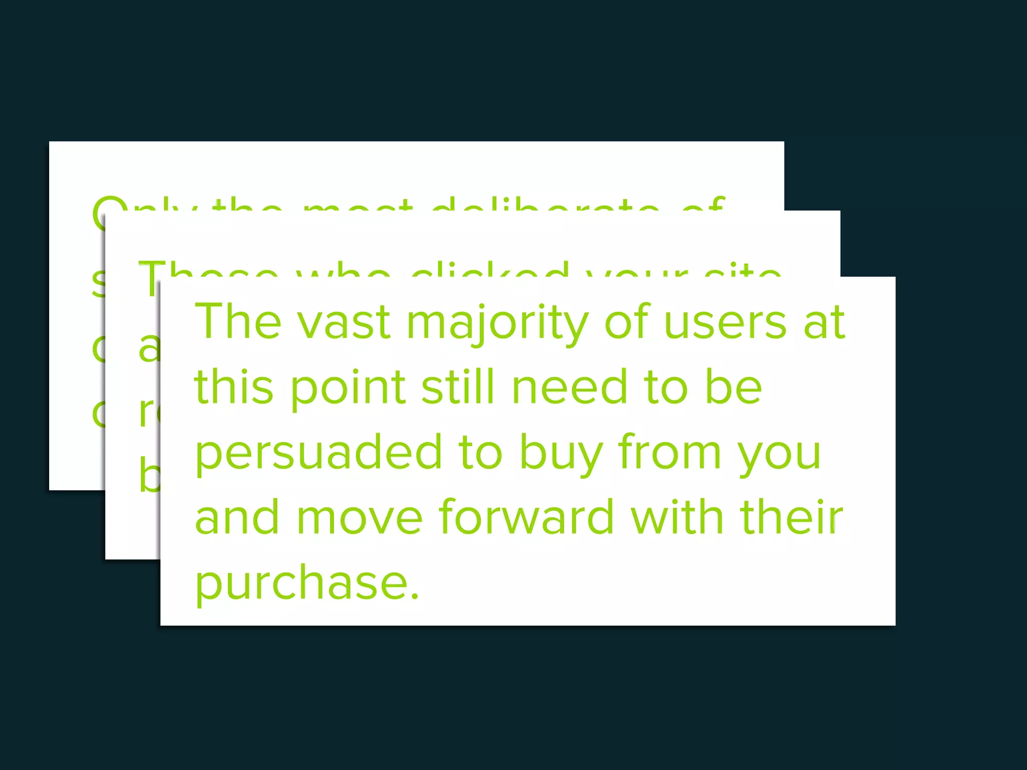 Only the most deliberate of
shoppers will focus wholly
on purchasing what they
came to the site for.
Those who clicked your site
at a time when they weren’t
ready to begin shopping will
bounce.
The vast majority of users at
this point still need to be
persuaded to buy from you
and move forward with their
purchase.
 