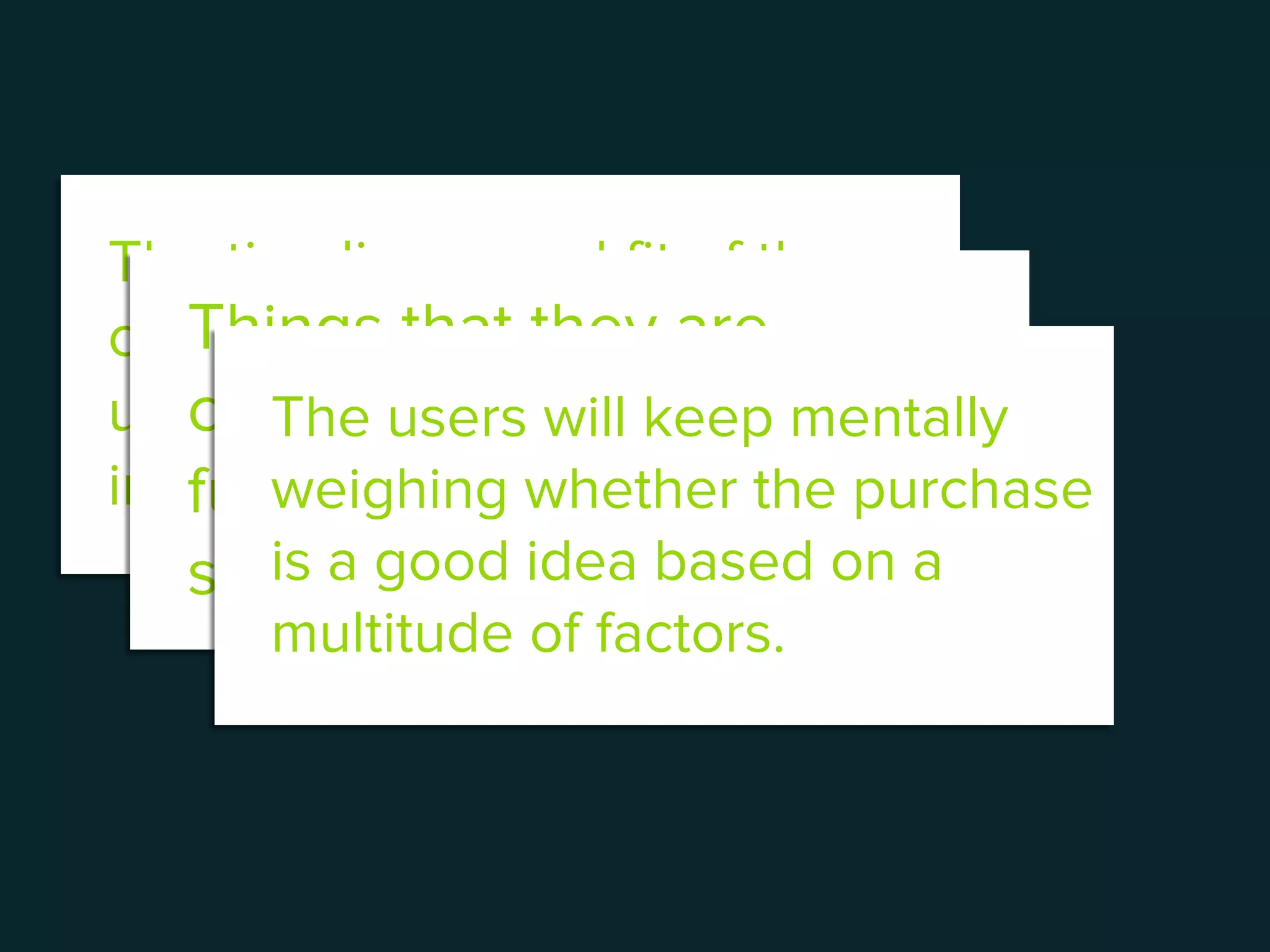The timeliness and fit of the
checkout experience with the
user’s context is the most
important factor here.
Things that they are
concerned about will be
further deliberated at this
stage.
The users will keep mentally
weighing whether the purchase
is a good idea based on a
multitude of factors.
 