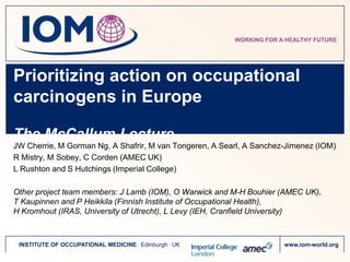 WORKING FOR A HEALTHY FUTURE




Prioritizing action on occupational
carcinogens in Europe

The McCallum Lecture
JW Cherrie, M Gorman Ng, A Shafrir, M van Tongeren, A Searl, A Sanchez-Jimenez (IOM)
R Mistry, M Sobey, C Corden (AMEC UK)
L Rushton and S Hutchings (Imperial College)

Other project team members: J Lamb (IOM), O Warwick and M-H Bouhier (AMEC UK),
T Kaupinnen and P Heikkila (Finnish Institute of Occupational Health),
H Kromhout (IRAS, University of Utrecht), L Levy (IEH, Cranfield University)



 INSTITUTE OF OCCUPATIONAL MEDICINE . Edinburgh . UK                  www.iom-world.org
 