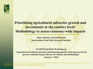 IFPRI




           Prioritizing agricultural subsector growth and
                  investments at the country level:
           Methodology to assess economy-wide impacts
                                   James Thurlow and Paul Dorosh
                             International Food Policy Research Institute



                                  USAID/World Bank Workshop on
            “Agricultural investment priorities and financing gaps for achieving growth and
                   poverty reduction targets: Review of evidence and methodology”
                                            January 7, 2010


INTERNATIONAL FOOD POLICY RESEARCH INSTITUTE
 
