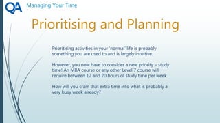 Managing Your Time
Prioritising and Planning
Prioritising activities in your ‘normal’ life is probably
something you are used to and is largely intuitive.
However, you now have to consider a new priority – study
time! An MBA course or any other Level 7 course will
require between 12 and 20 hours of study time per week.
How will you cram that extra time into what is probably a
very busy week already?
 